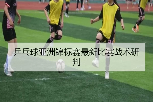 乒乓球亚洲锦标赛最新比赛战术研判
