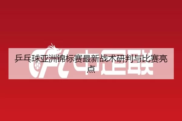 乒乓球亚洲锦标赛最新战术研判与比赛亮点