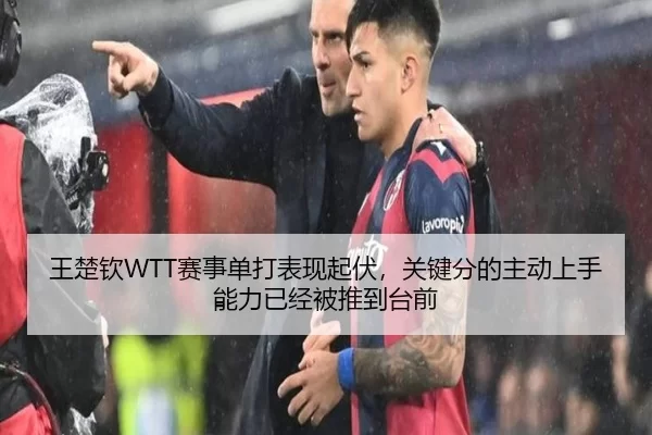 王楚钦WTT赛事单打表现起伏，关键分的主动上手能力已经被推到台前